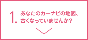 1.あなたのカーナビの地図、古くなっていませんか?